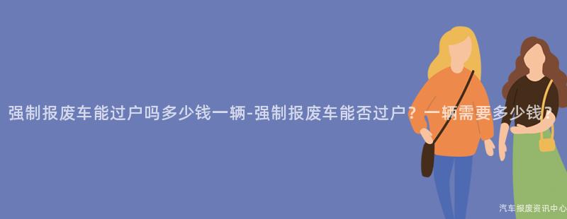 强制报废车能过户吗多少钱一辆-强制报废车能否过户？一辆需要多少钱？