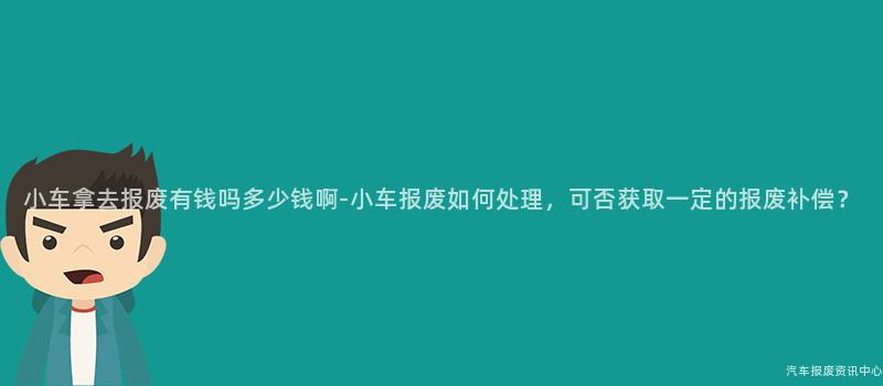 小车拿去报废有钱吗多少钱啊-小车报废如何处理，可否获取一定的报废补偿？