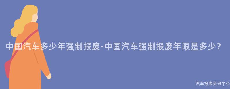 中国汽车多少年强制报废-中国汽车强制报废年限是多少？