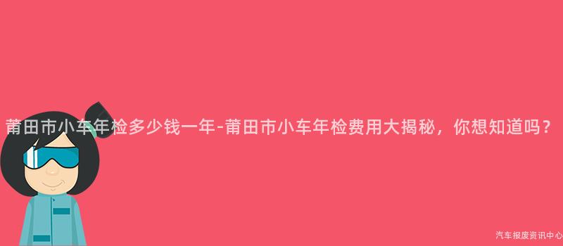 莆田市小车年检多少钱一年-莆田市小车年检费用大揭秘，你想知道吗？