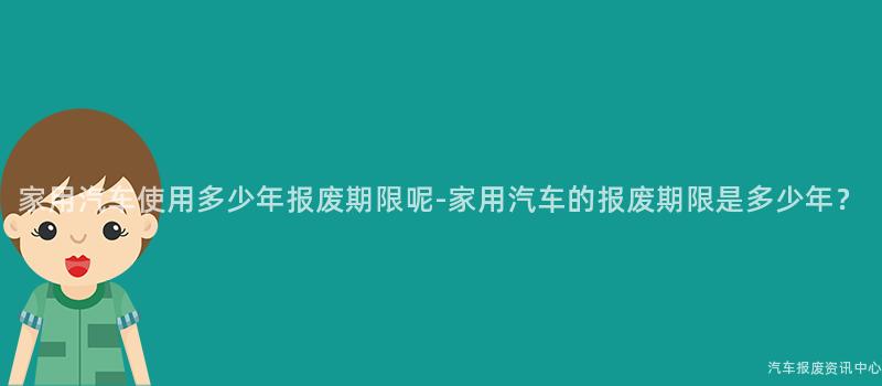 家用汽车使用多少年报废期限呢-家用汽车的报废期限是多少年？