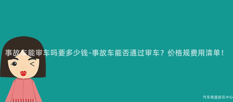 事故车能审车吗要多少钱-事故车能否通过审车？价格规费用清单！