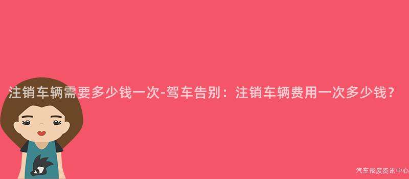 注销车辆需要多少钱一次-驾车告别：注销车辆费用一次多少钱？