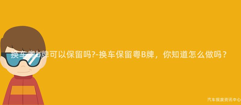 换车粤b牌可以保留吗?-换车保留粤B牌，你知道怎么做吗？