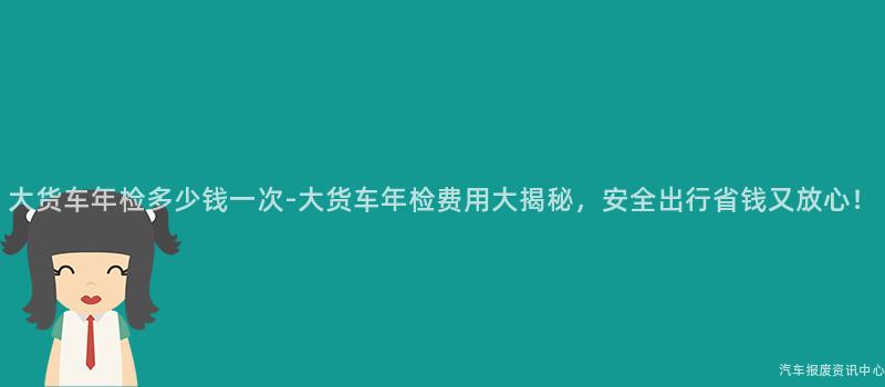 大货车年检多少钱一次-大货车年检费用大揭秘，安全出行省钱又放心！