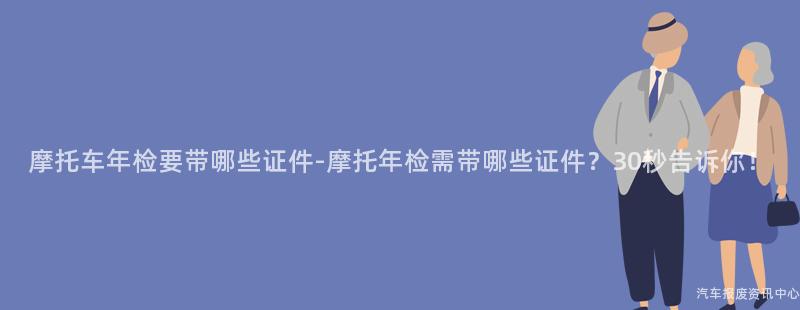 摩托车年检要带哪些证件-摩托年检需带哪些证件？30秒告诉你！