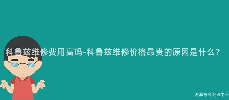 科鲁兹维修费用高吗-科鲁兹维修价格昂贵的原因是什么？