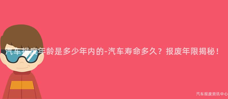 汽车报废年龄是多少年内的-汽车寿命多久？报废年限揭秘！