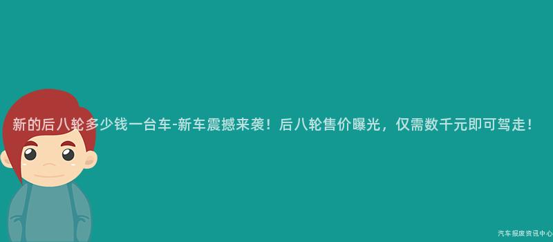新的后八轮多少钱一台车-新车震撼来袭！后八轮售价曝光，仅需数千元即可驾走！