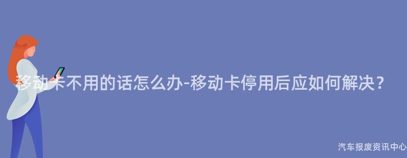 移动卡不用的话怎么办-移动卡停用后应如何解决？