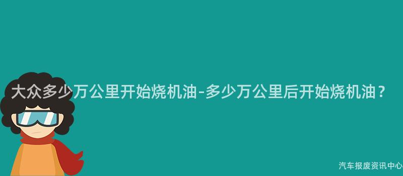 大众多少万公里开始烧机油-多少万公里后开始烧机油？