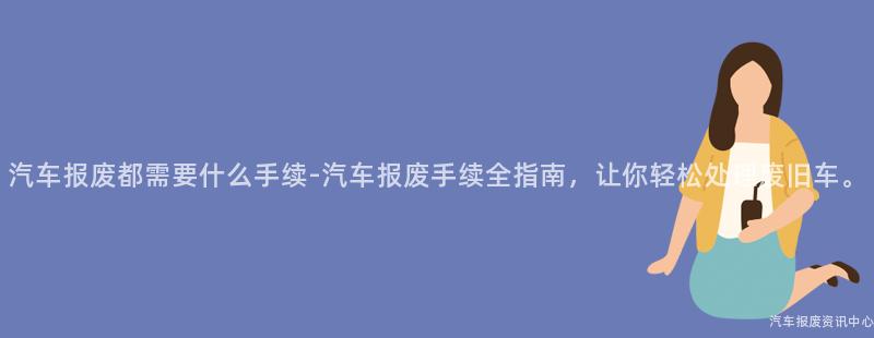 汽车报废都需要什么手续-汽车报废手续全指南，让你轻松处理废旧车。