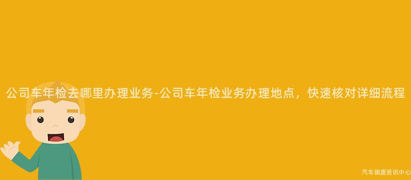 公司车年检去哪里办理业务-公司车年检业务办理地点，快速核对详细流程