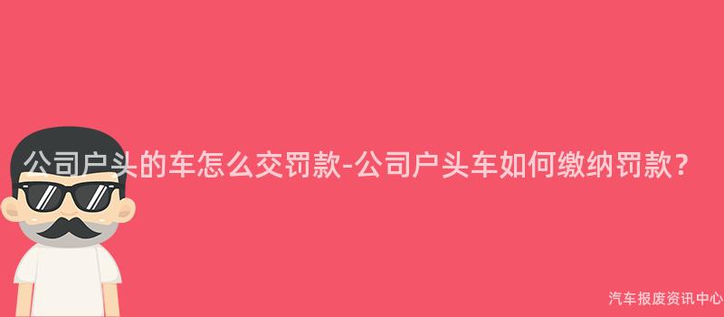 公司户头的车怎么交罚款-公司户头车如何缴纳罚款？