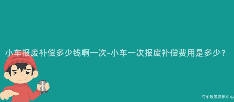 小车报废补偿多少钱啊一次-小车一次报废补偿费用是多少？