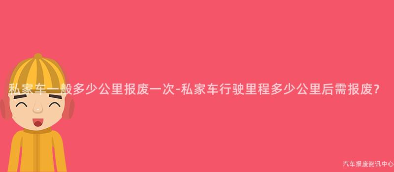 私家车一般多少公里报废一次-私家车行驶里程多少公里后需报废？