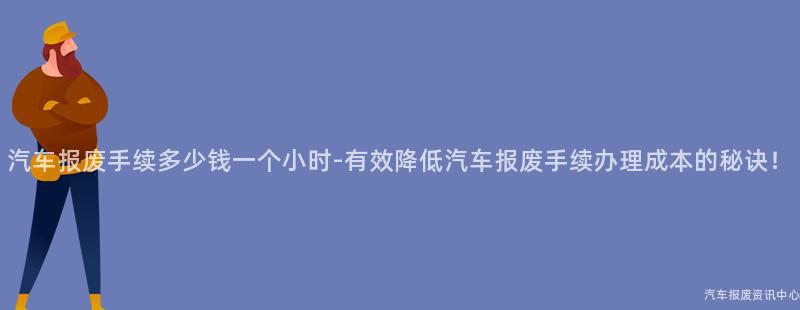 汽车报废手续多少钱一个小时-有效降低汽车报废手续办理成本的秘诀！