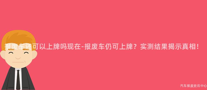 报废车还可以上牌吗现在-报废车仍可上牌？实测结果揭示真相！
