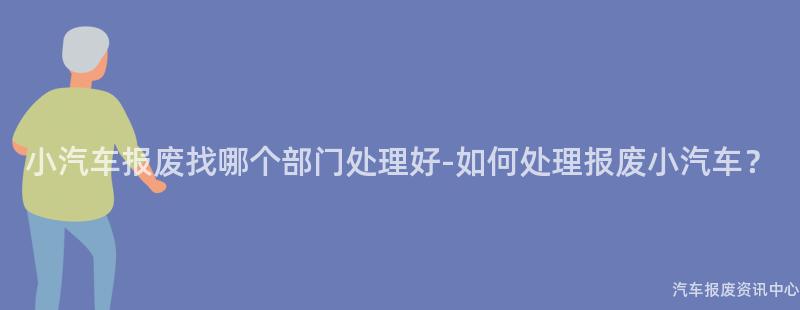 小汽车报废找哪个部门处理好-如何处理报废小汽车？