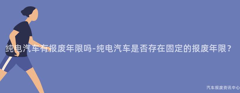 纯电汽车有报废年限吗-纯电汽车是否存在固定的报废年限？