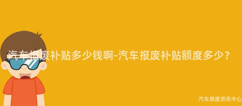 汽车报废补贴多少钱啊-汽车报废补贴额度多少？