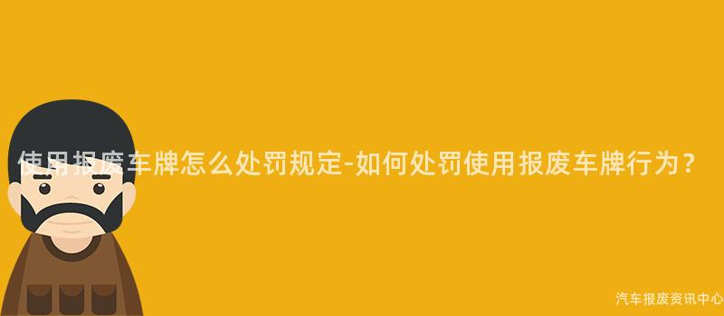 使用报废车牌怎么处罚规定-如何处罚使用报废车牌行为？