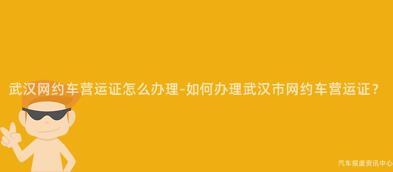 武汉网约车营运证怎么办理-如何办理武汉市网约车营运证？