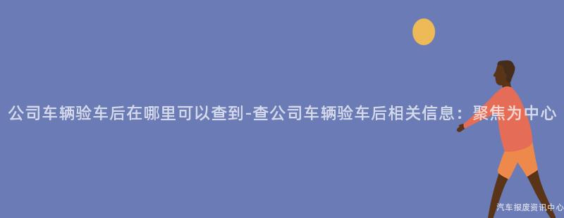 公司车辆验车后在哪里可以查到-查公司车辆验车后相关信息：聚焦为中心