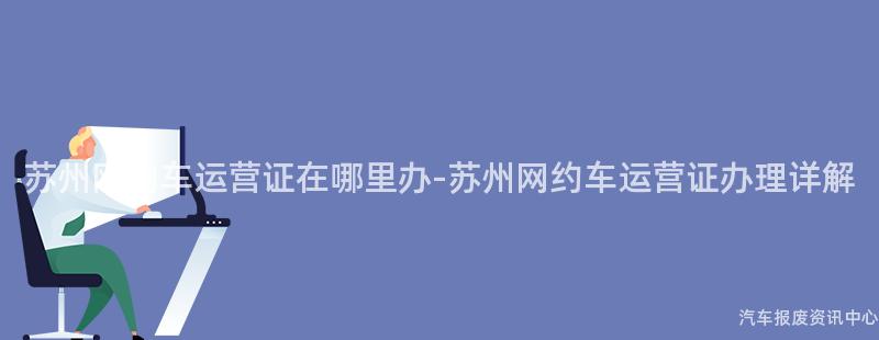 苏州网约车运营证在哪里办-苏州网约车运营证办理详解