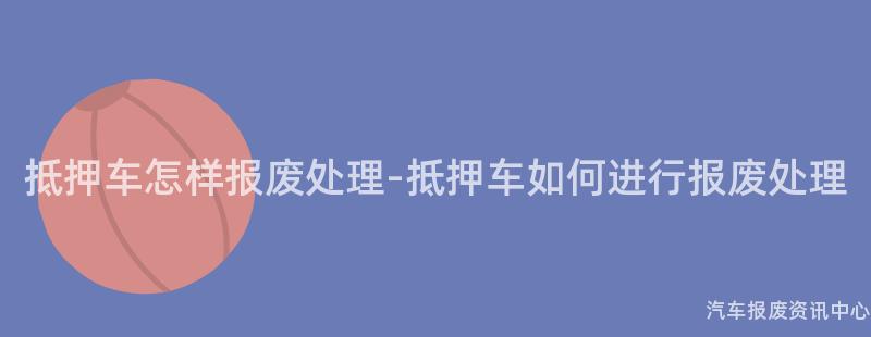 抵押车怎样报废处理-抵押车如何进行报废处理