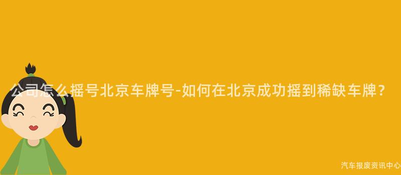 公司怎么摇号北京车牌号-如何在北京成功摇到稀缺车牌？