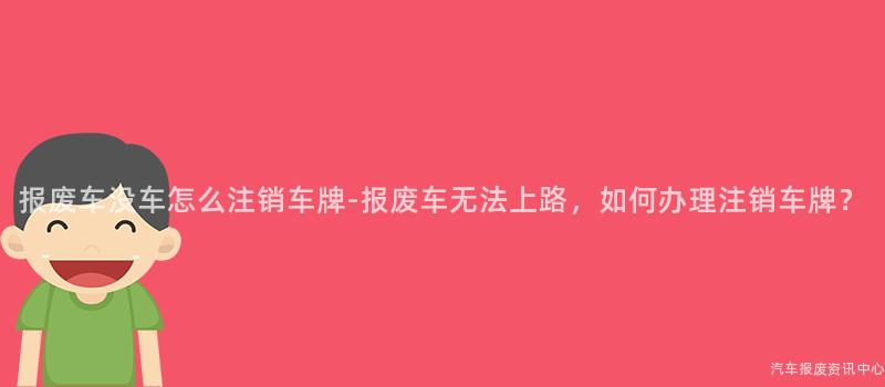 报废车没车怎么注销车牌-报废车无法上路，如何办理注销车牌？