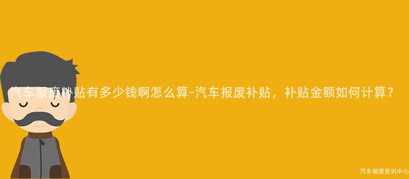 汽车报废补贴有多少钱啊怎么算-汽车报废补贴，补贴金额如何计算？