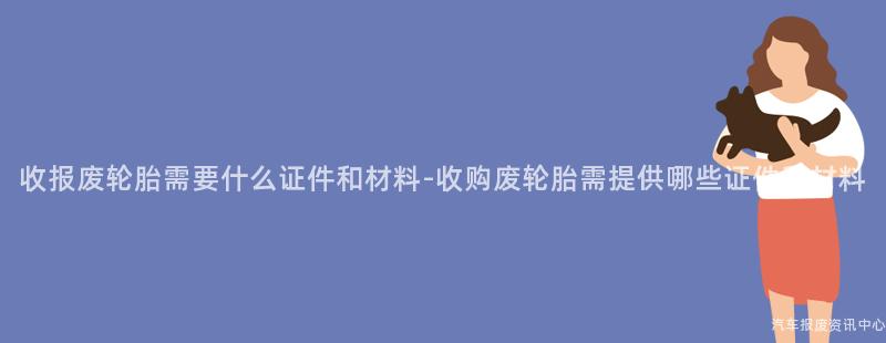 收报废轮胎需要什么证件和材料-收购废轮胎需提供哪些证件和材料
