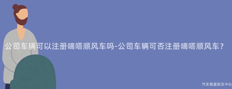 公司车辆可以注册嘀嗒顺风车吗-公司车辆可否注册嘀嗒顺风车？