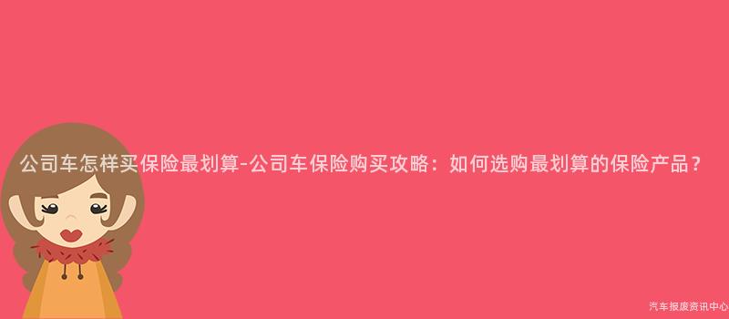 公司车怎样买保险最划算-公司车保险购买攻略：如何选购最划算的保险产品？