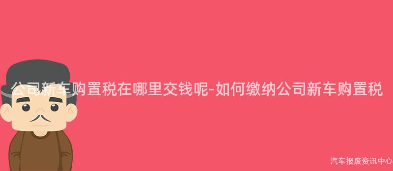 公司新车购置税在哪里交钱呢-如何缴纳公司新车购置税