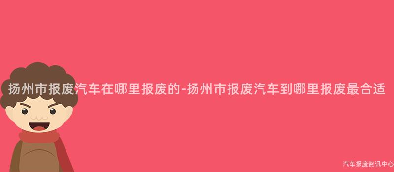扬州市报废汽车在哪里报废的-扬州市报废汽车到哪里报废最合适