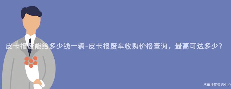皮卡报废能给多少钱一辆-皮卡报废车收购价格查询，最高可达多少？