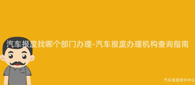 汽车报废找哪个部门办理-汽车报废办理机构查询指南