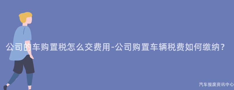 公司的车购置税怎么交费用-公司购置车辆税费如何缴纳？
