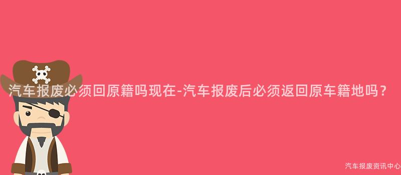 汽车报废必须回原籍吗现在-汽车报废后必须返回原车籍地吗？