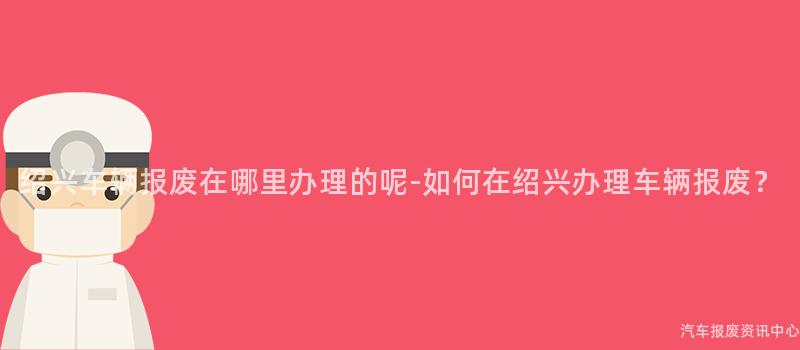 绍兴车辆报废在哪里办理的呢-如何在绍兴办理车辆报废？