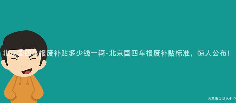 北京国四车报废补贴多少钱一辆-北京国四车报废补贴标准，惊人公布！