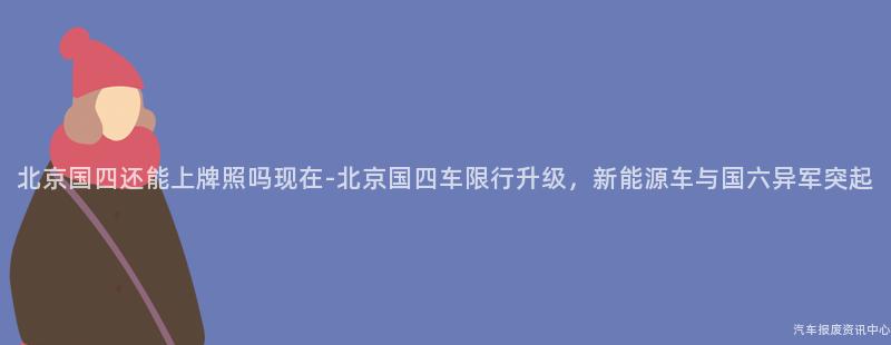 北京国四还能上牌照吗现在-北京国四车限行升级，新能源车与国六异军突起
