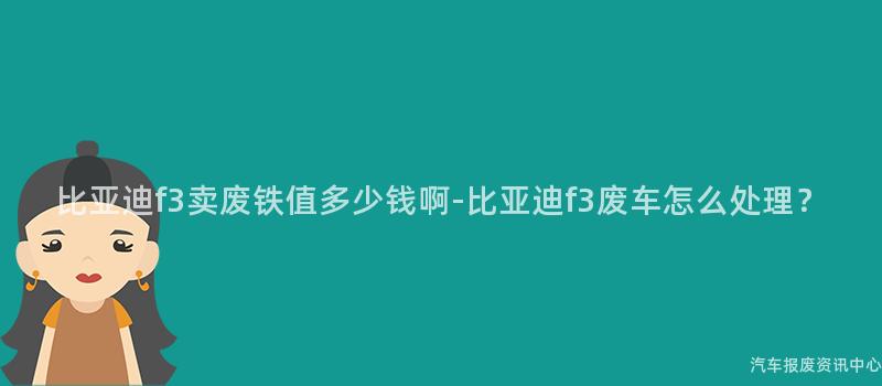 比亚迪f3卖废铁值多少钱啊-比亚迪f3废车怎么处理？