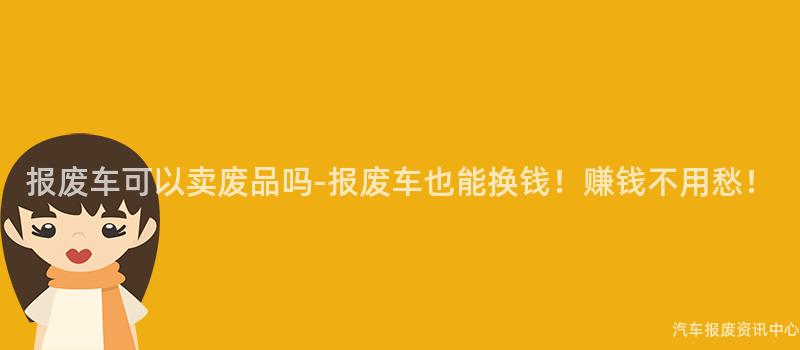 报废车可以卖废品吗-报废车也能换钱！赚钱不用愁！
