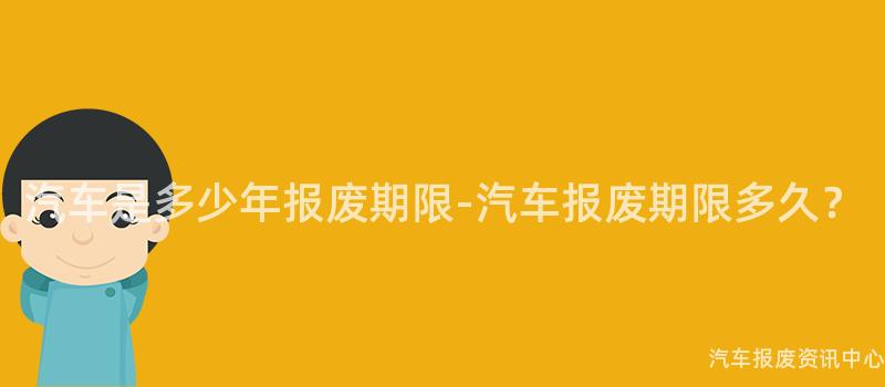 汽车是多少年报废期限-汽车报废期限多久？
