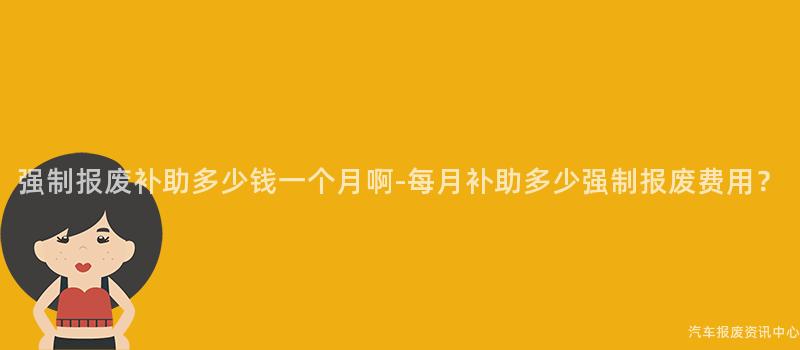强制报废补助多少钱一个月啊-每月补助多少强制报废费用？