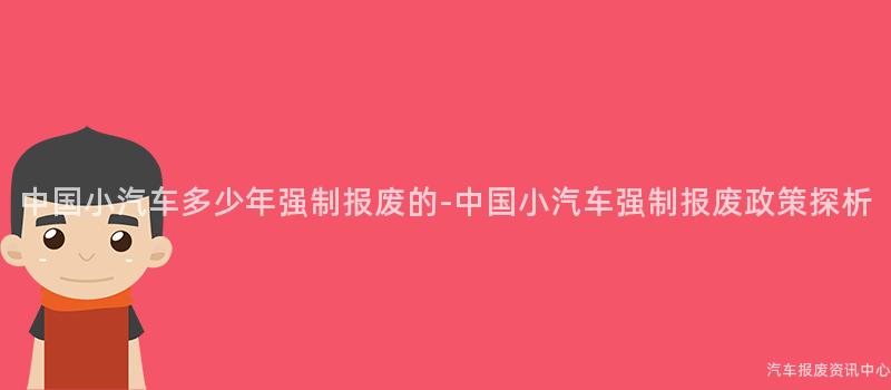 中国小汽车多少年强制报废的-中国小汽车强制报废政策探析